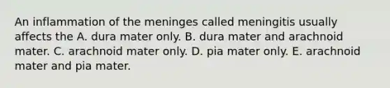 An inflammation of the meninges called meningitis usually affects the A. dura mater only. B. dura mater and arachnoid mater. C. arachnoid mater only. D. pia mater only. E. arachnoid mater and pia mater.