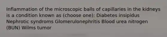 Inflammation of the microscopic balls of capillaries in the kidneys is a condition known as (choose one): Diabetes insipidus Nephrotic syndroms Glomerulonephritis Blood urea nitrogen (BUN) Wilms tumor