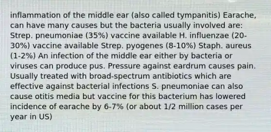 inflammation of the middle ear (also called tympanitis) Earache, can have many causes but the bacteria usually involved are: Strep. pneumoniae (35%) vaccine available H. influenzae (20-30%) vaccine available Strep. pyogenes (8-10%) Staph. aureus (1-2%) An infection of the middle ear either by bacteria or viruses can produce pus. Pressure against eardrum causes pain. Usually treated with broad-spectrum antibiotics which are effective against bacterial infections S. pneumoniae can also cause otitis media but vaccine for this bacterium has lowered incidence of earache by 6-7% (or about 1/2 million cases per year in US)