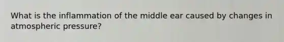 What is the inflammation of the middle ear caused by changes in atmospheric pressure?