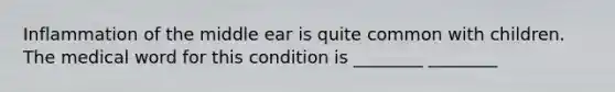 Inflammation of the middle ear is quite common with children. The medical word for this condition is ________ ________