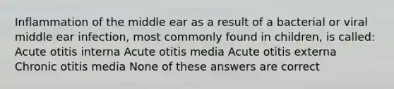 Inflammation of the middle ear as a result of a bacterial or viral middle ear infection, most commonly found in children, is called: Acute otitis interna Acute otitis media Acute otitis externa Chronic otitis media None of these answers are correct