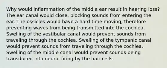 Why would inflammation of the middle ear result in hearing loss? The ear canal would close, blocking sounds from entering the ear. The ossicles would have a hard time moving, therefore preventing waves from being transmitted into the cochlea. Swelling of the vestibular canal would prevent sounds from traveling through the cochlea. Swelling of the tympanic canal would prevent sounds from traveling through the cochlea. Swelling of the middle canal would prevent sounds being transduced into neural firing by the hair cells.