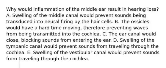 Why would inflammation of the middle ear result in hearing loss? A. Swelling of the middle canal would prevent sounds being transduced into neural firing by the hair cells. B. The ossicles would have a hard time moving, therefore preventing waves from being transmitted into the cochlea. C. The ear canal would close, blocking sounds from entering the ear. D. Swelling of the tympanic canal would prevent sounds from traveling through the cochlea. E. Swelling of the vestibular canal would prevent sounds from traveling through the cochlea.