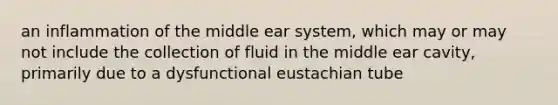 an inflammation of the middle ear system, which may or may not include the collection of fluid in the middle ear cavity, primarily due to a dysfunctional eustachian tube