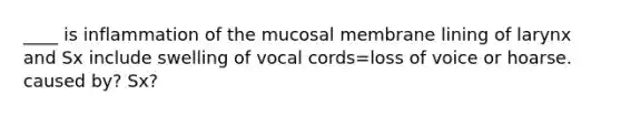 ____ is inflammation of the mucosal membrane lining of larynx and Sx include swelling of vocal cords=loss of voice or hoarse. caused by? Sx?