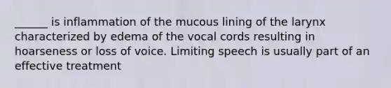 ______ is inflammation of the mucous lining of the larynx characterized by edema of the vocal cords resulting in hoarseness or loss of voice. Limiting speech is usually part of an effective treatment