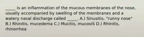 _____ is an inflammation of the mucous membranes of the nose, usually accompanied by swelling of the membranes and a watery nasal discharge called _____. A.) Sinusitis, "runny nose" B.) Rhinitis, mucedema C.) Mucitis, mucosiS D.) Rhinitis, rhinorrhea