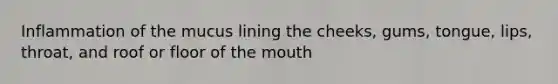 Inflammation of the mucus lining the cheeks, gums, tongue, lips, throat, and roof or floor of the mouth