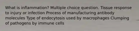 What is inflammation? Multiple choice question. Tissue response to injury or infection Process of manufacturing antibody molecules Type of endocytosis used by macrophages Clumping of pathogens by immune cells