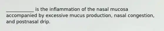 ____________ is the inflammation of the nasal mucosa accompanied by excessive mucus production, nasal congestion, and postnasal drip.