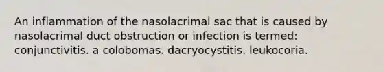 An inflammation of the nasolacrimal sac that is caused by nasolacrimal duct obstruction or infection is termed: conjunctivitis. a colobomas. dacryocystitis. leukocoria.