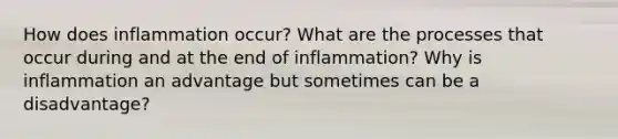 How does inflammation occur? What are the processes that occur during and at the end of inflammation? Why is inflammation an advantage but sometimes can be a disadvantage?