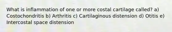 What is inflammation of one or more costal cartilage called? a) Costochondritis b) Arthritis c) Cartilaginous distension d) Otitis e) Intercostal space distension