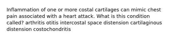 Inflammation of one or more costal cartilages can mimic chest pain associated with a heart attack. What is this condition called? arthritis otitis intercostal space distension cartilaginous distension costochondritis