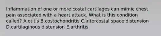 Inflammation of one or more costal cartilages can mimic chest pain associated with a heart attack. What is this condition called? A.otitis B.costochondritis C.intercostal space distension D.cartilaginous distension E.arthritis