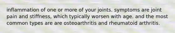 inflammation of one or more of your joints. symptoms are joint pain and stiffness, which typically worsen with age. and the most common types are are osteoarthritis and rheumatoid arthritis.