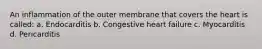 An inflammation of the outer membrane that covers the heart is called: a. Endocarditis b. Congestive heart failure c. Myocarditis d. Pericarditis
