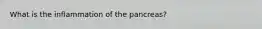 What is the inflammation of the pancreas?