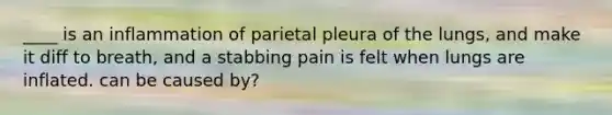 ____ is an inflammation of parietal pleura of the lungs, and make it diff to breath, and a stabbing pain is felt when lungs are inflated. can be caused by?