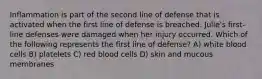 Inflammation is part of the second line of defense that is activated when the first line of defense is breached. Julie's first-line defenses were damaged when her injury occurred. Which of the following represents the first line of defense? A) white blood cells B) platelets C) red blood cells D) skin and mucous membranes