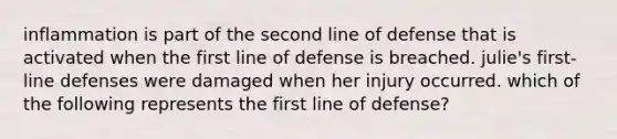 inflammation is part of the second line of defense that is activated when the first line of defense is breached. julie's first-line defenses were damaged when her injury occurred. which of the following represents the first line of defense?