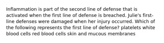 Inflammation is part of the second line of defense that is activated when the first line of defense is breached. Julie's first-line defenses were damaged when her injury occurred. Which of the following represents the first line of defense? platelets white blood cells red blood cells skin and mucous membranes