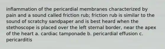 inflammation of the pericardial membranes characterized by pain and a sound called friction rub; friction rub is similar to the sound of scratchy sandpaper and is best heard when the stethoscope is placed over the left sternal border, near the apex of the heart a. cardiac tamponade b. pericardial effusion c. pericarditis