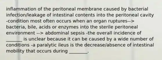 inflammation of the peritoneal membrane caused by bacterial infection/leakage of intestinal contents into the peritoneal cavity -condition most often occurs when an organ ruptures--> bacteria, bile, acids or enzymes into the sterile peritoneal environment --> abdominal sepsis -the overall incidence of _______ is unclear because it can be caused by a wide number of conditions -a paralytic ileus is the decrease/absence of intestinal mobility that occurs during ________.