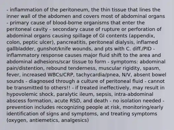 - inflammation of the peritoneum, the thin tissue that lines the inner wall of the abdomen and covers most of abdominal organs - primary cause of blood-borne organisms that enter the peritoneal cavity - secondary cause of rupture or perforation of abdominal organs causing spillage of GI contents (appendix, colon, peptic ulcer), pancreatitis, peritoneal dialysis, inflamed gallbladder, gunshot/knife wounds, and pts with C. diff./PID - inflammatory response causes major fluid shift to the area and abdominal adhesions/scar tissue to form - symptoms: abdominal pain/distention, rebound tenderness, muscular rigidity, spasm, fever, increased WBCs/CRP, tachycardia/pnea, N/V, absent bowel sounds - diagnosed through a culture of peritoneal fluid - cannot be transmitted to others!! - if treated ineffectively, may result in hypovolemic shock, paralytic ileum, sepsis, intra-abdominal abscess formation, acute RSD, and death - no isolation needed - prevention includes recognizing people at risk, monitoring/early identification of signs and symptoms, and treating symptoms (oxygen, antiemetics, analgesics)