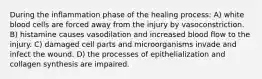 During the inflammation phase of the healing process: A) white blood cells are forced away from the injury by vasoconstriction. B) histamine causes vasodilation and increased blood flow to the injury. C) damaged cell parts and microorganisms invade and infect the wound. D) the processes of epithelialization and collagen synthesis are impaired.