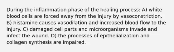During the inflammation phase of the healing process: A) white blood cells are forced away from the injury by vasoconstriction. B) histamine causes vasodilation and increased blood flow to the injury. C) damaged cell parts and microorganisms invade and infect the wound. D) the processes of epithelialization and collagen synthesis are impaired.