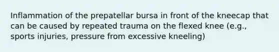 Inflammation of the prepatellar bursa in front of the kneecap that can be caused by repeated trauma on the flexed knee (e.g., sports injuries, pressure from excessive kneeling)