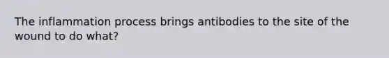 The inflammation process brings antibodies to the site of the wound to do what?