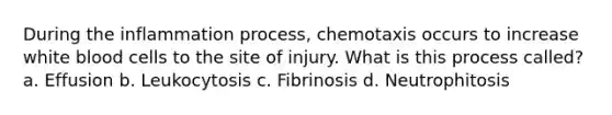 During the inflammation process, chemotaxis occurs to increase white blood cells to the site of injury. What is this process called? a. Effusion b. Leukocytosis c. Fibrinosis d. Neutrophitosis