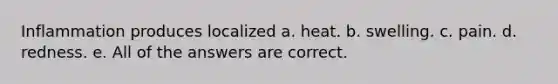 Inflammation produces localized a. heat. b. swelling. c. pain. d. redness. e. All of the answers are correct.