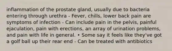 inflammation of the prostate gland, usually due to bacteria entering through urethra - Fever, chills, lower back pain are symptoms of infection - Can include pain in the pelvis, painful ejaculation, pain with erections, an array of urination problems, and pain with life in general. • Some say it feels like they've got a golf ball up their rear end - Can be treated with antibiotics