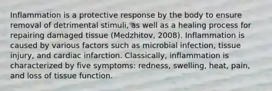 Inflammation is a protective response by the body to ensure removal of detrimental stimuli, as well as a healing process for repairing damaged tissue (Medzhitov, 2008). Inflammation is caused by various factors such as microbial infection, tissue injury, and cardiac infarction. Classically, inflammation is characterized by five symptoms: redness, swelling, heat, pain, and loss of tissue function.