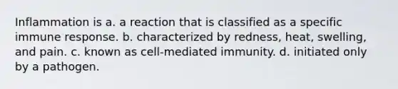 Inflammation is a. a reaction that is classified as a specific immune response. b. characterized by redness, heat, swelling, and pain. c. known as cell-mediated immunity. d. initiated only by a pathogen.