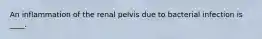 An inflammation of the renal pelvis due to bacterial infection is ____.