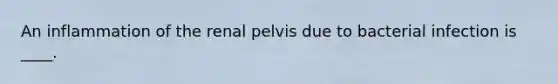 An inflammation of the renal pelvis due to bacterial infection is ____.