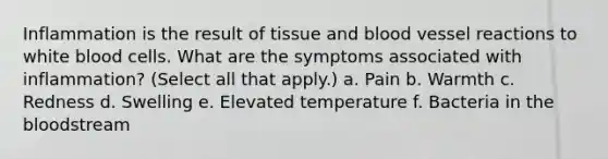 Inflammation is the result of tissue and blood vessel reactions to white blood cells. What are the symptoms associated with inflammation? (Select all that apply.) a. Pain b. Warmth c. Redness d. Swelling e. Elevated temperature f. Bacteria in the bloodstream