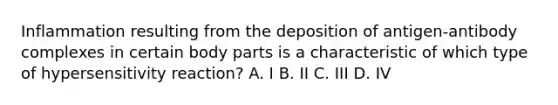 Inflammation resulting from the deposition of antigen-antibody complexes in certain body parts is a characteristic of which type of hypersensitivity reaction? A. I B. II C. III D. IV