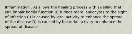 Inflammation . A) s lows the healing process with swelling that can impair bodily function B) b rings more leukocytes to the sight of infection C) is caused by viral activity to enhance the spread of the disease D) is caused by bacterial activity to enhance the spread of disease