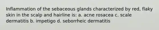 Inflammation of the sebaceous glands characterized by red, flaky skin in the scalp and hairline is: a. acne rosacea c. scale dermatitis b. impetigo d. seborrheic dermatitis