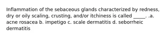 Inflammation of the sebaceous glands characterized by redness, dry or oily scaling, crusting, and/or itchiness is called _____. .a. acne rosacea b. impetigo c. scale dermatitis d. seborrheic dermatitis