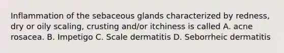 Inflammation of the sebaceous glands characterized by redness, dry or oily scaling, crusting and/or itchiness is called A. acne rosacea. B. Impetigo C. Scale dermatitis D. Seborrheic dermatitis