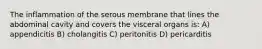 The inflammation of the serous membrane that lines the abdominal cavity and covers the visceral organs is: A) appendicitis B) cholangitis C) peritonitis D) pericarditis