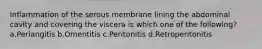 Inflammation of the serous membrane lining the abdominal cavity and covering the viscera is which one of the following? a.Periangitis b.Omentitis c.Peritonitis d.Retroperitonitis