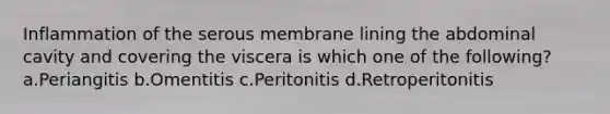 Inflammation of the serous membrane lining the abdominal cavity and covering the viscera is which one of the following? a.Periangitis b.Omentitis c.Peritonitis d.Retroperitonitis